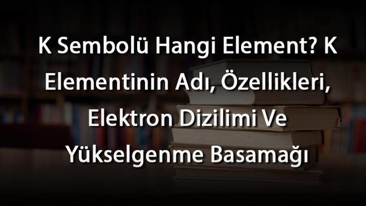 K Sembolü Hangi Element K Elementinin Adı, Özellikleri, Elektron Dizilimi Ve Yükselgenme Basamağı