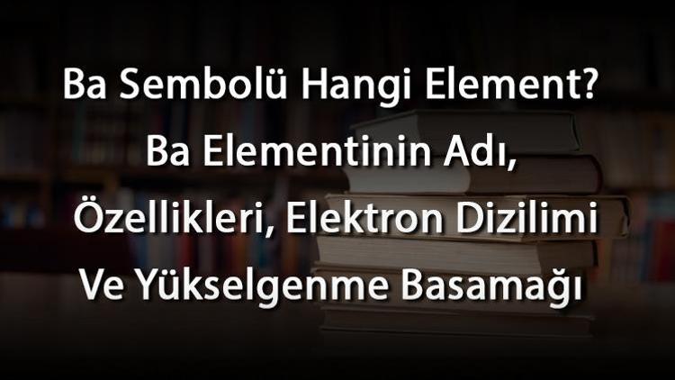 Ba Sembolü Hangi Element Ba Elementinin Adı, Özellikleri, Elektron Dizilimi Ve Yükselgenme Basamağı