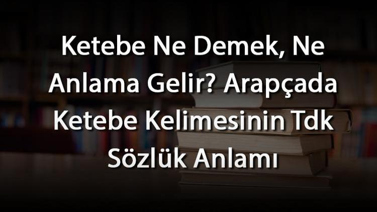 Ketebe Ne Demek, Ne Anlama Gelir Arapçada Ketebe Kelimesinin Tdk Sözlük Anlamı