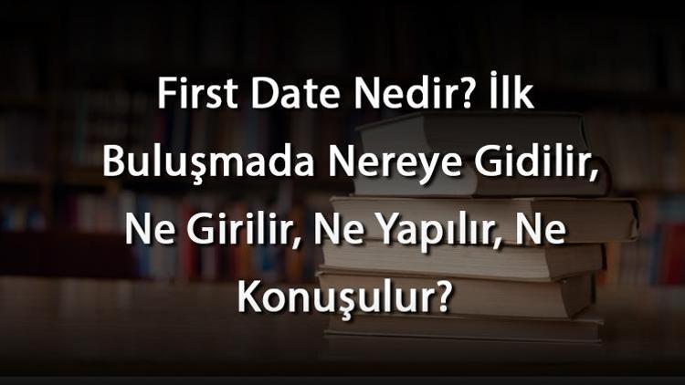 First Date Nedir İlk Buluşmada Nereye Gidilir, Ne Girilir, Ne Yapılır, Ne Konuşulur