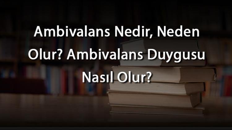 Ambivalans Nedir, Neden Olur Ambivalans Duygusu Nasıl Olur