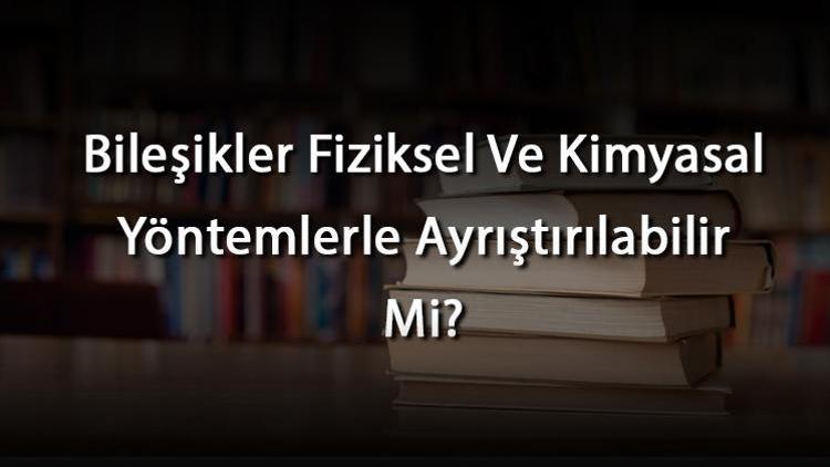 Bileşikler Fiziksel Ve Kimyasal Yöntemlerle Ayrıştırılabilir Mi