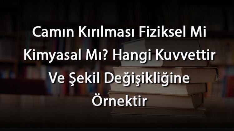 Camın Kırılması Fiziksel Mi Kimyasal Mı Hangi Kuvvettir Ve Şekil Değişikliğine Örnektir