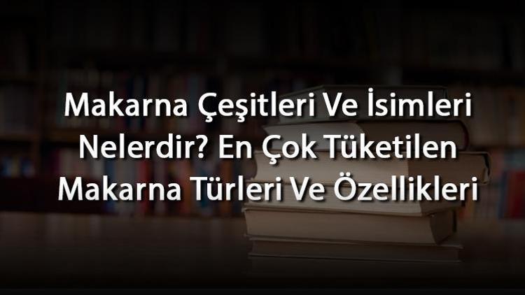 Makarna Çeşitleri Ve İsimleri Nelerdir En Çok Tüketilen Makarna Türleri Ve Özellikleri