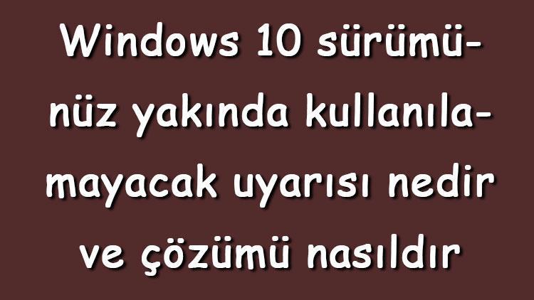 Windows 10 sürümünüz yakında kullanılamayacak uyarısı nedir ve çözümü nasıldır