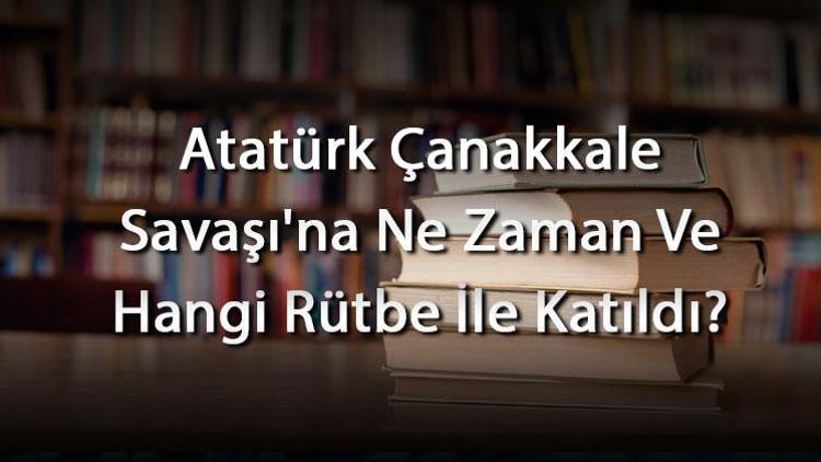 Atatürk Çanakkale Savaşına Ne Zaman Ve Hangi Rütbe İle Katıldı Atatürkün Çanakkale Şavaşındaki Görevi Ve Rolü