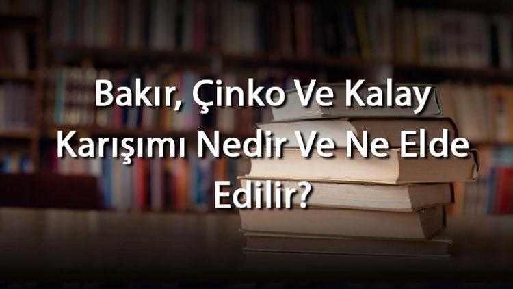 Bakır, Çinko Ve Kalay Karışımı Nedir Ve Ne Elde Edilir