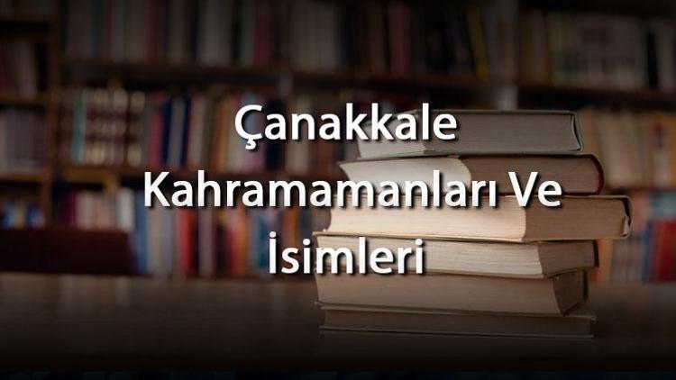 Çanakkale Kahramamanları Ve İsimleri - Çanakkale Savaşının Bilinen Ve Bilinmeyen Kadın İle Erkek Kahramanları