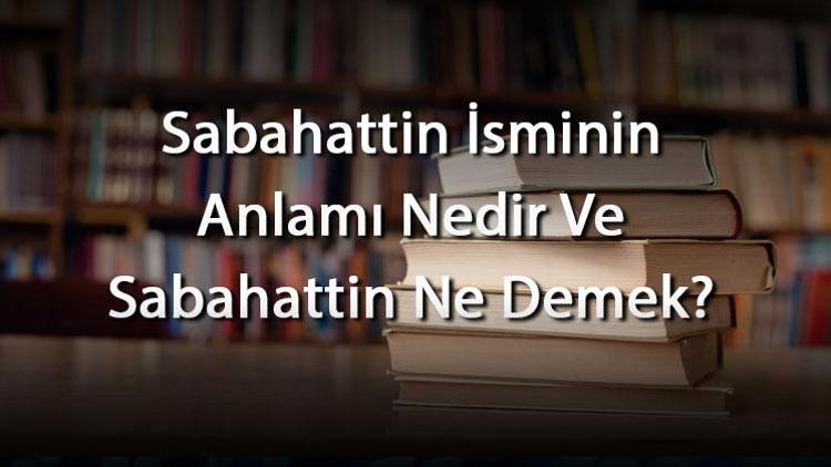 Sabahattin İsminin Anlamı Nedir Ve Sabahattin Ne Demek? Sabahattin Adının Özellikleri, Analizi Ve Kökeni