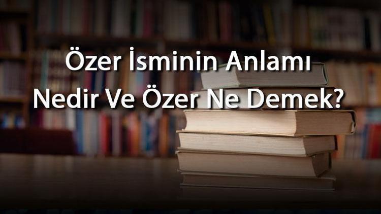 Özer İsminin Anlamı Nedir Ve Özer Ne Demek Özer Adının Özellikleri, Analizi Ve Kökeni