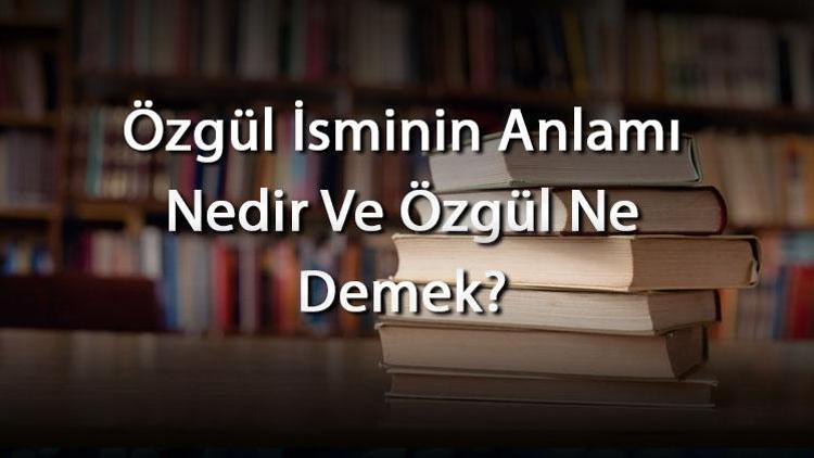 Özgül İsminin Anlamı Nedir Ve Özgül Ne Demek? Özgül Adının Özellikleri, Analizi Ve Kökeni