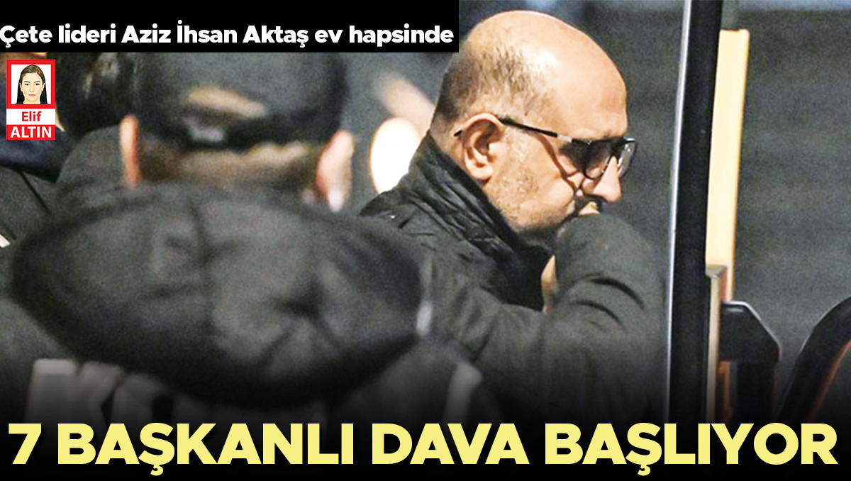 Aziz İhsan Aktaş suç örgütüne yönelik 7 başkanlı dava başlıyor