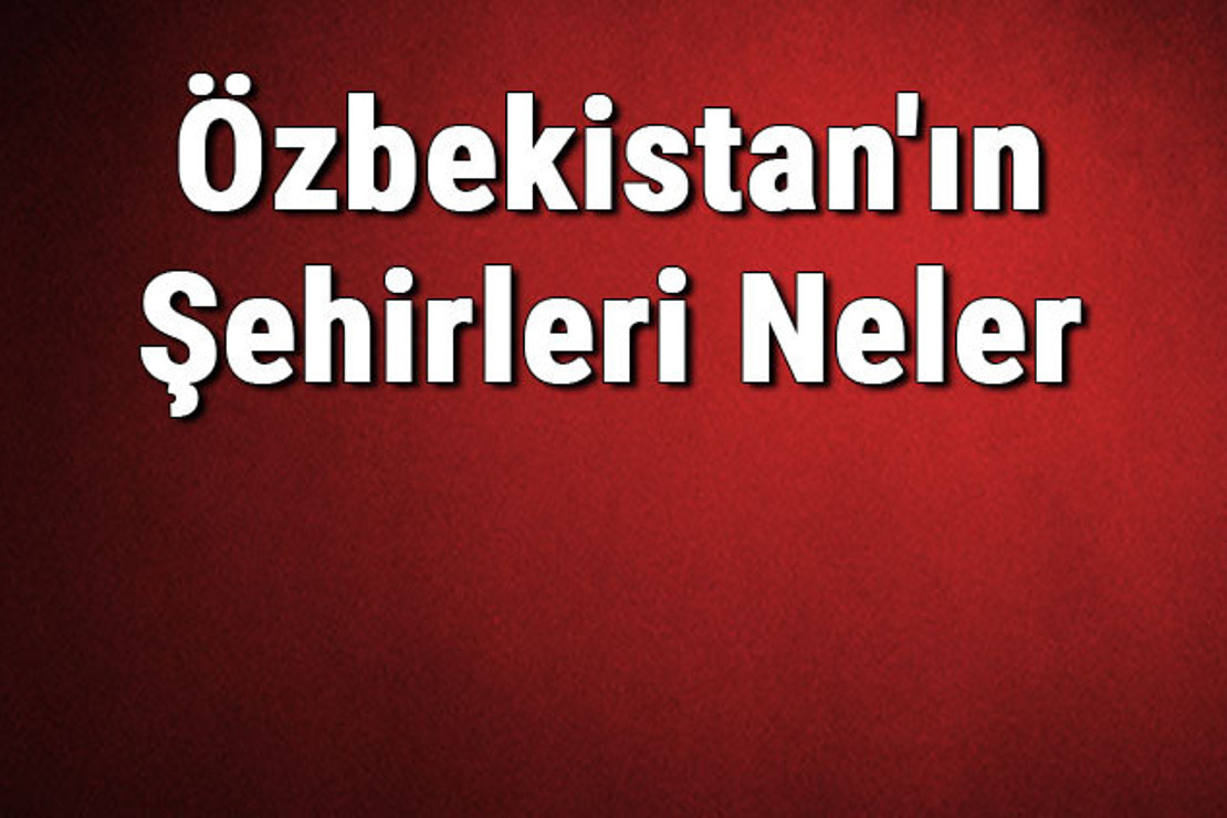 Özbekistan'ın Şehirleri Neler? Özbekistan'ın Başkenti, Nüfusu, Yüzölçümü, Telefon Ve Posta Kodu Bilgileri