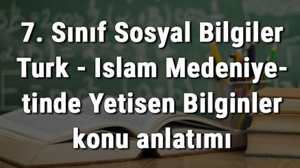 7. Sınıf Sosyal Bilgiler Türk - İslam Medeniyetinde Yetişen Bilginler konu anlatımı