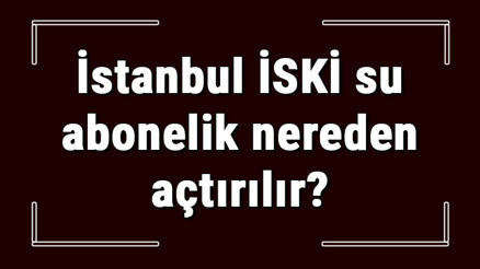İstanbul İSKİ su abonelik nereden açtırılır İSKİ su aboneliği başvuru için gerekli evraklar / Belgeler nelerdir