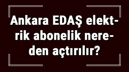 Ankara EDAŞ elektrik abonelik nereden açtırılır Başkent Enerjisa başvuru için gerekli evraklar / Belgeler nelerdir