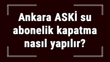 Ankara ASKİ su abonelik kapatma nasıl yapılır ASKİ abonelik iptali için yapılacak işlemler