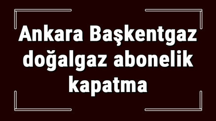 Ankara Başkentgaz doğalgaz abonelik kapatma nasıl yapılır Başkentgaz abonelik iptali için yapılacak işlemler