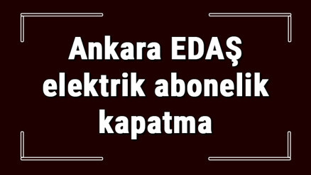 Ankara EDAŞ elektrik abonelik kapatma nasıl yapılır Başkent EDAŞ abonelik iptali için yapılacak işlemler