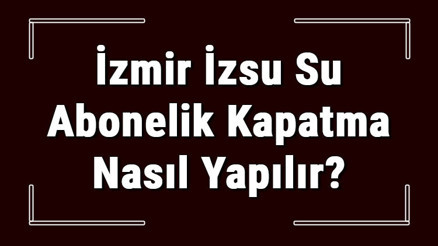 İzmir İZSU Su Abonelik Kapatma Nasıl Yapılır İZSU Abonelik İptali İçin Yapılacak İşlemler