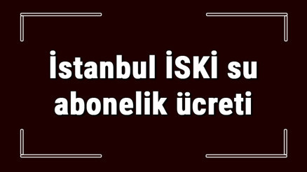 İstanbul İSKİ su abonelik ücreti ne kadar İSKİ depozito ücreti peşin mi faturaya yansıtılır mı