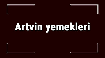 Artvin yemekleri - Artvinde ne yenir ve neyi meşhur Artvin mutfağı yemeklerinin isimleri ve listesi