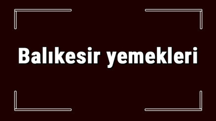 Balıkesir yemekleri - Balıkesirde ne yenir ve neyi meşhur Balıkesir mutfağı yemeklerinin isimleri ve listesi