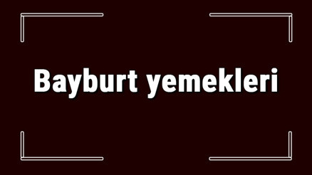 Bayburt yemekleri - Bayburtda ne yenir ve neyi meşhur Bayburt mutfağı yemeklerinin isimleri ve listesi