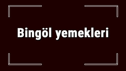 Bingöl yemekleri - Bingölde ne yenir ve neyi meşhur Bingöl mutfağı yemeklerinin isimleri ve listesi