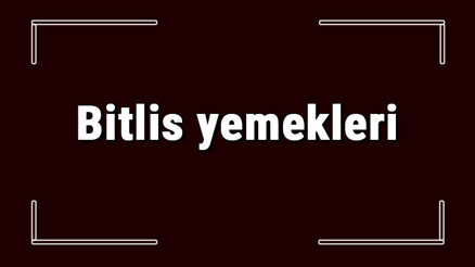 Bitlis yemekleri - Bitlisde ne yenir ve neyi meşhur Bitlis mutfağı yemeklerinin isimleri ve listesi
