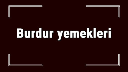 Burdur yemekleri - Burdurda ne yenir ve neyi meşhur Burdur mutfağı yemeklerinin isimleri ve listesi
