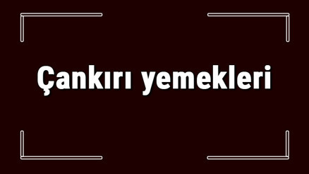 Çankırı yemekleri - Çankırıda ne yenir ve neyi meşhur Çankırı mutfağı yemeklerinin isimleri ve listesi