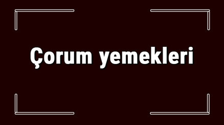 Çorum yemekleri - Çorumda ne yenir ve neyi meşhur Çorum mutfağı yemeklerinin isimleri ve listesi