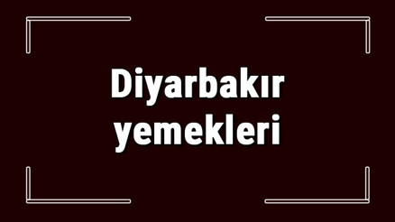 Diyarbakır yemekleri - Diyarbakırda ne yenir ve neyi meşhur Diyarbakır mutfağı yemeklerinin isimleri ve listesi