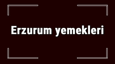 Erzurum yemekleri - Erzurumda ne yenir ve neyi meşhur Erzurum mutfağı yemeklerinin isimleri ve listesi