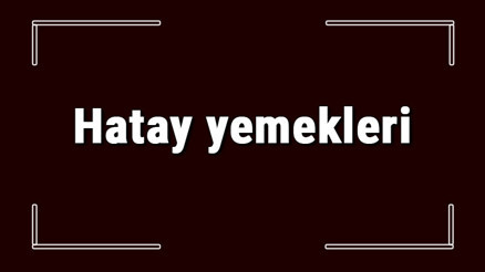 Hatay yemekleri - Hatayda ne yenir ve neyi meşhur Hatay mutfağı yemeklerinin isimleri ve listesi
