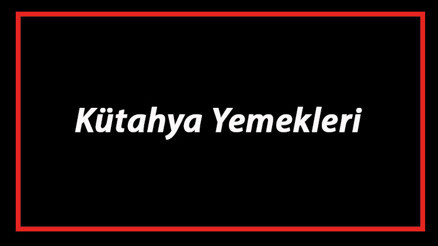 Kütahya Yemekleri - Kütahyada Ne Yenir Ve Neyi Meşhur Kütahya Mutfağı Yemeklerinin İsimleri Ve Listesi