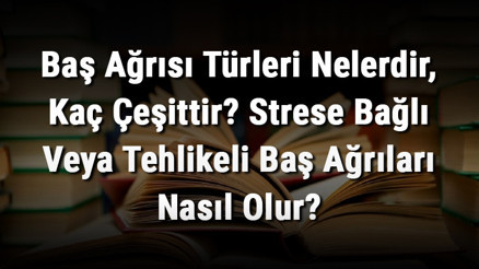 Baş Ağrısı Türleri Nelerdir, Kaç Çeşittir Strese Bağlı Veya Tehlikeli Baş Ağrıları Nasıl Olur