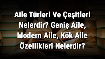 Aile Türleri Ve Çeşitleri Nelerdir Geniş Aile, Modern Aile, Kök Aile Özellikleri Nelerdir