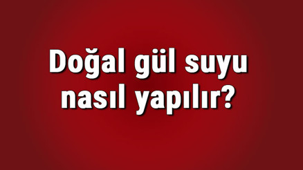 Doğal gül suyu nasıl yapılır, saklanır ve anlaşılır Doğal gül suyu yapımı ve tarifi