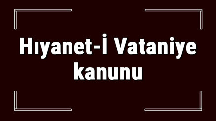 Hıyanet-İ Vataniye kanunu nedir ve neden çıkarıldı Hıyaneti Vataniye kanunu amacı Hıyanet-İ Vataniye kanunu nedir ve neden çıkarıldı Hıyaneti Vataniye kanunu amacı
