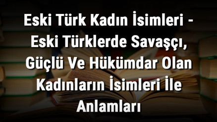 Eski Türk Kadın İsimleri - Eski Türklerde Savaşçı, Güçlü Ve Hükümdar Olan Kadınların İsimleri İle Anlamları
