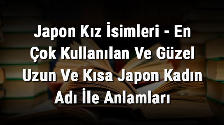 Japon Kız İsimleri (GÜNCEL) - En Çok Kullanılan Ve Güzel Uzun Ve Kısa Japon Kadın Adı İle Anlamları