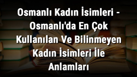 Osmanlı Kadın İsimleri - Osmanlıda En Çok Kullanılan Ve Bilinmeyen Kadın İsimleri İle Anlamları