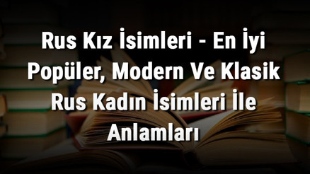 Rus Kız İsimleri - En İyi Popüler, Modern Ve Klasik Rus Kadın İsimleri İle Anlamları