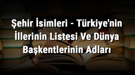 Şehir İsimleri - Türkiyenin İllerinin Listesi Ve Dünya Başkentlerinin Adları