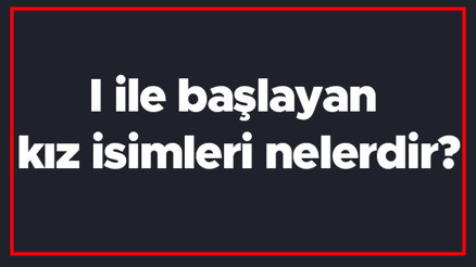 I ile başlayan kız isimleri nelerdir I harfiyle başlayan kadın isimlerinin anlamları