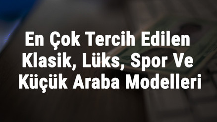 Araba Modelleri Ve İsimleri - En Çok Tercih Edilen Klasik, Lüks, Spor Ve Küçük Araba Modelleri