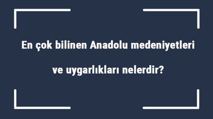 En çok bilinen Anadolu medeniyetleri ve uygarlıkları nelerdir Anadolu medeniyetlerinin ortak özellikleri