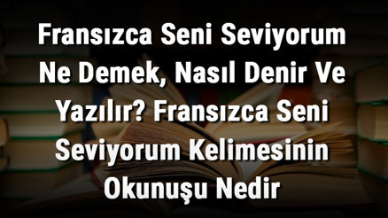 Fransızca Seni Seviyorum Ne Demek, Nasıl Denir Ve Yazılır Fransızca Seni Seviyorum Kelimesinin Okunuşu Nedir